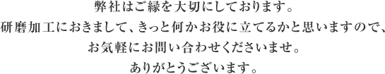 弊社はご縁を大切にしております。研磨加工におきまして、きっと何かお役に立てるかと思いますので、お気軽にお問い合わせくださいませ。ありがとうございます。